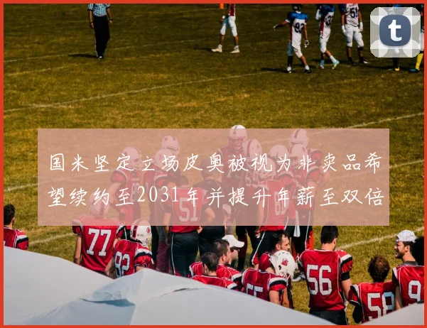 国米坚定立场皮奥被视为非卖品希望续约至2031年并提升年薪至双倍水平