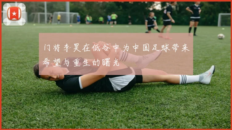 门将李昊在低谷中为中国足球带来希望与重生的曙光