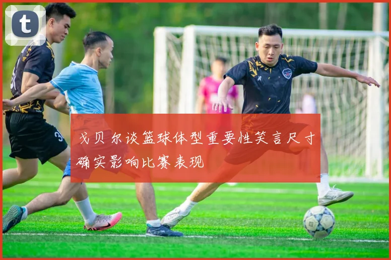 戈贝尔谈篮球体型重要性笑言尺寸确实影响比赛表现