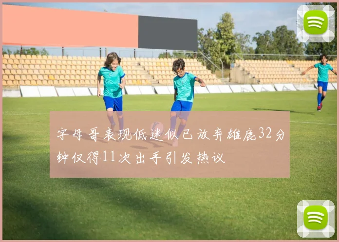 字母哥表现低迷似已放弃雄鹿32分钟仅得11次出手引发热议