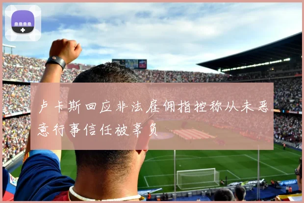 卢卡斯回应非法雇佣指控称从未恶意行事信任被辜负