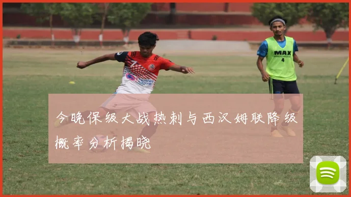 今晚保级大战热刺与西汉姆联降级概率分析揭晓