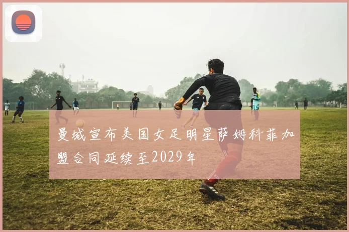 曼城宣布美国女足明星萨姆科菲加盟合同延续至2029年