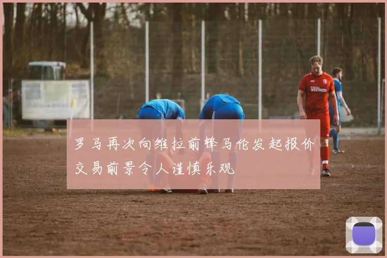 罗马再次向维拉前锋马伦发起报价交易前景令人谨慎乐观