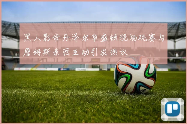 黑人影帝丹泽尔华盛顿现场观赛与詹姆斯亲密互动引发热议